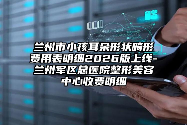 兰州市小孩耳朵形状畸形费用表明细2026版上线-兰州军区总医院整形美容中心收费明细