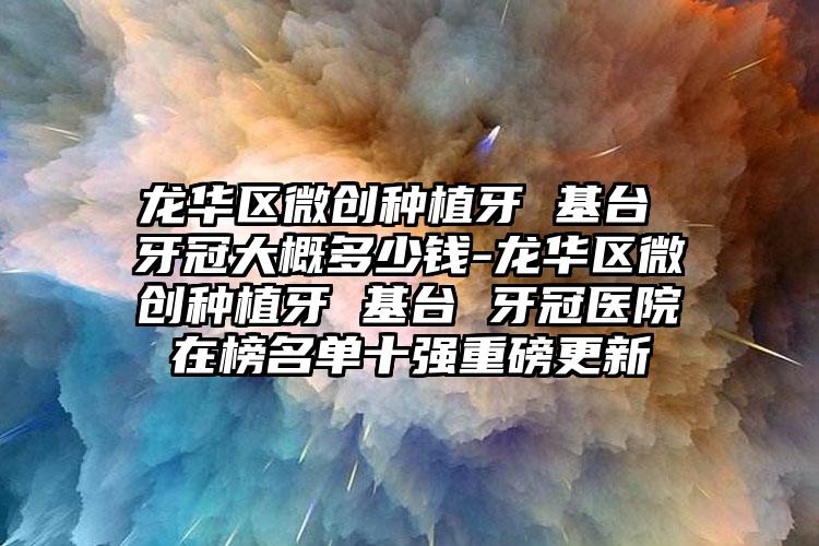 龙华区微创种植牙 基台 牙冠大概多少钱-龙华区微创种植牙 基台 牙冠医院在榜名单十强重磅更新