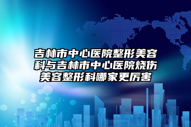 吉林市中心医院整形美容科与吉林市中心医院烧伤美容整形科哪家更厉害