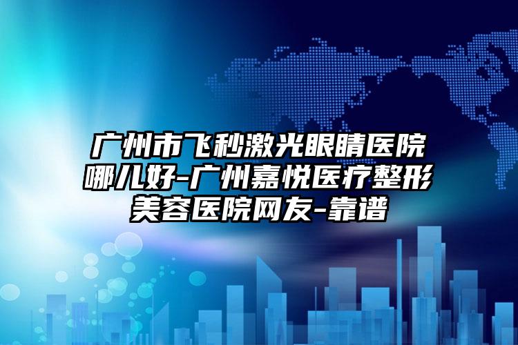 广州市飞秒激光眼睛医院哪儿好-广州嘉悦医疗整形美容医院网友-靠谱