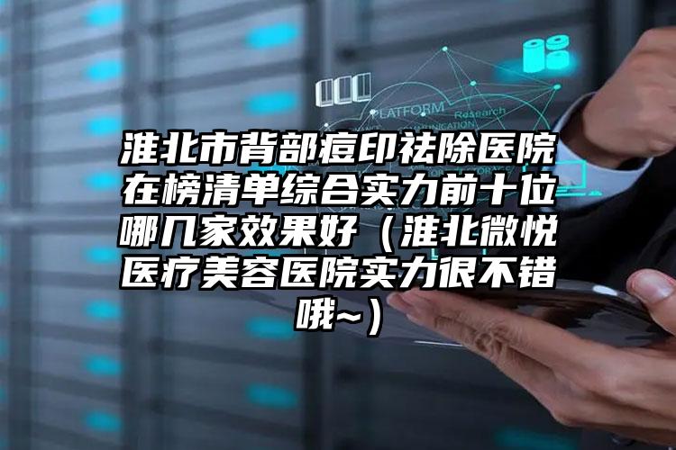 淮北市背部痘印祛除医院在榜清单综合实力前十位哪几家效果好（淮北微悦医疗美容医院实力很不错哦~）