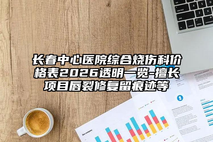 长春中心医院综合烧伤科价格表2026透明一览-擅长项目唇裂修复留痕迹等