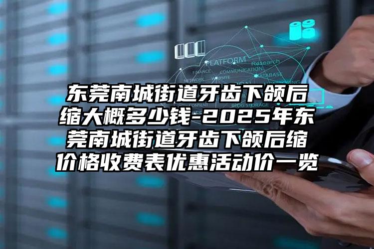 东莞南城街道牙齿下颌后缩大概多少钱-2025年东莞南城街道牙齿下颌后缩价格收费表优惠活动价一览