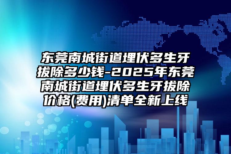 东莞南城街道埋伏多生牙拔除多少钱-2025年东莞南城街道埋伏多生牙拔除价格(费用)清单全新上线