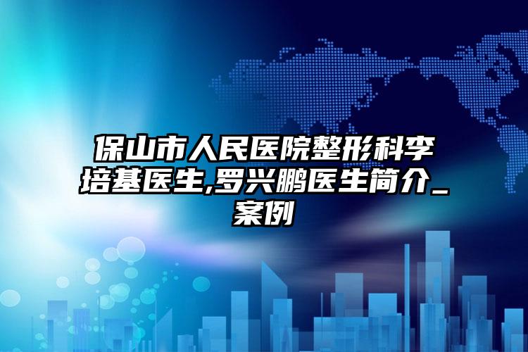 保山市人民医院整形科李培基医生,罗兴鹏医生简介_案例