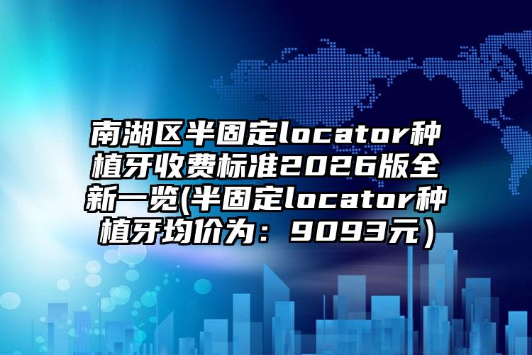 南湖区半固定locator种植牙收费标准2026版全新一览(半固定locator种植牙均价为：9093元）