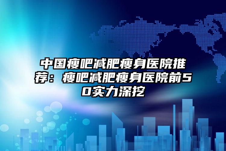 中国瘦吧减肥瘦身医院推荐：瘦吧减肥瘦身医院前50实力深挖