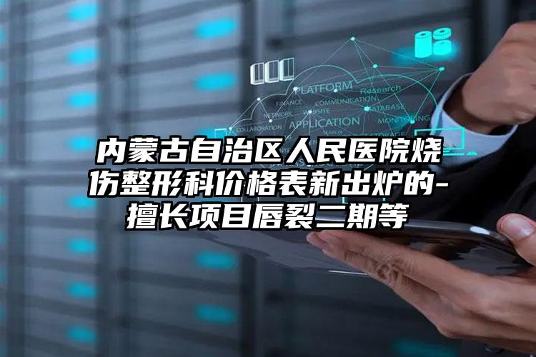 内蒙古自治区人民医院烧伤整形科价格表新出炉的-擅长项目唇裂二期等