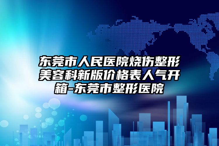 东莞市人民医院烧伤整形美容科新版价格表人气开箱-东莞市整形医院