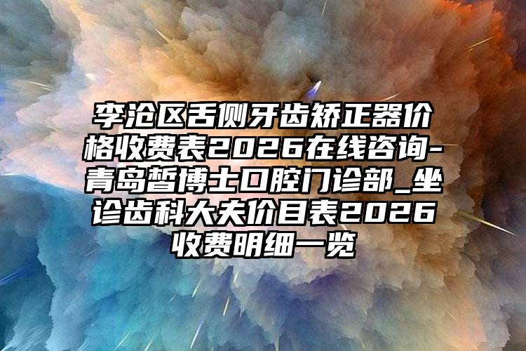 李沧区舌侧牙齿矫正器价格收费表2026在线咨询-青岛皙博士口腔门诊部_坐诊齿科大夫价目表2026收费明细一览