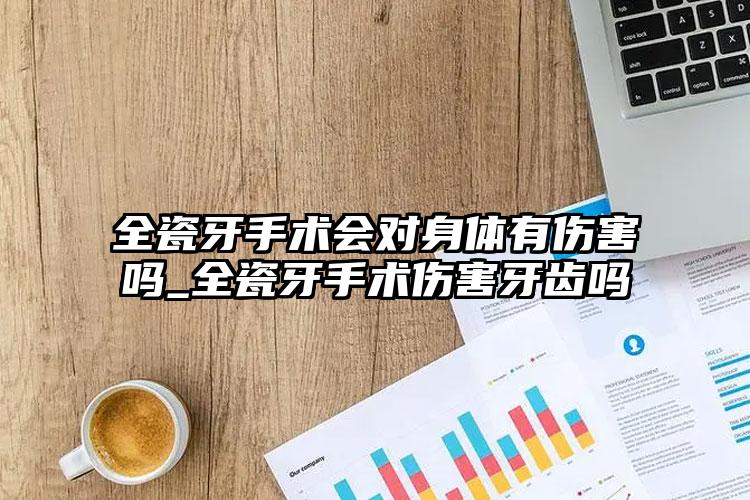 全瓷牙手术会对身体有伤害吗_全瓷牙手术伤害牙齿吗