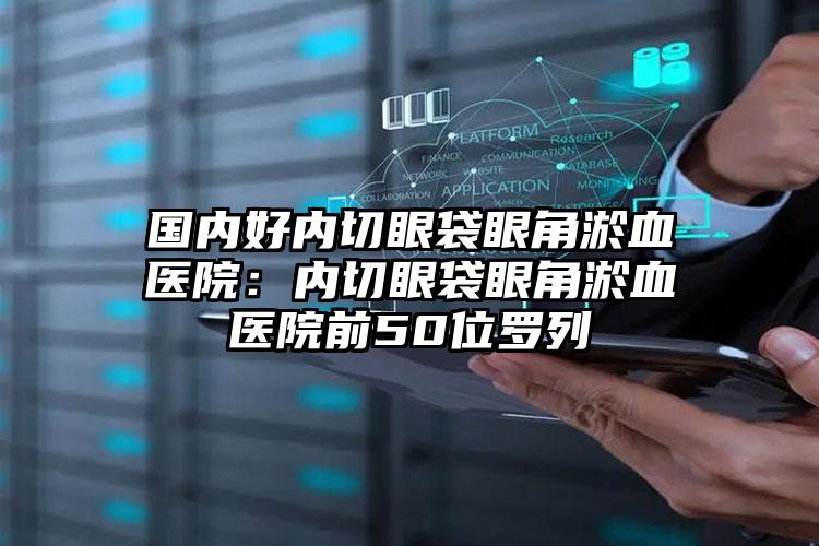 国内好内切眼袋眼角淤血医院：内切眼袋眼角淤血医院前50位罗列
