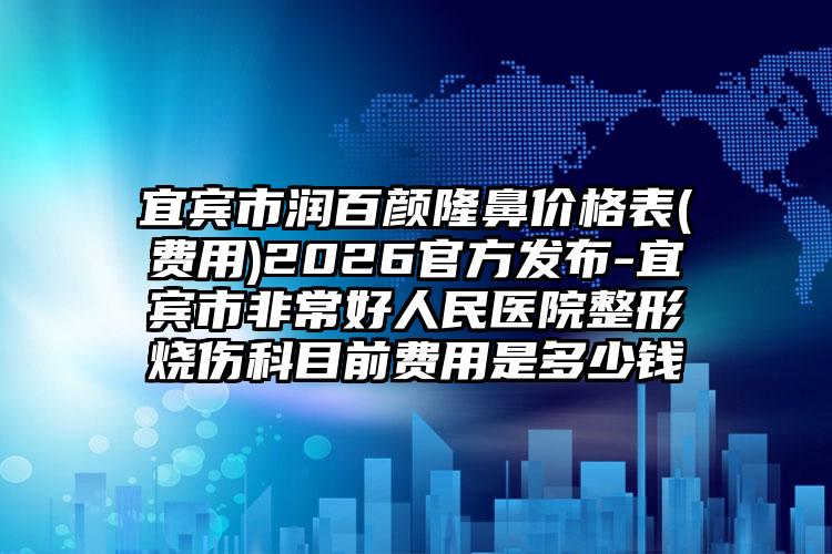 宜宾市润百颜隆鼻价格表(费用)2026官方发布-宜宾市非常好人民医院整形烧伤科目前费用是多少钱