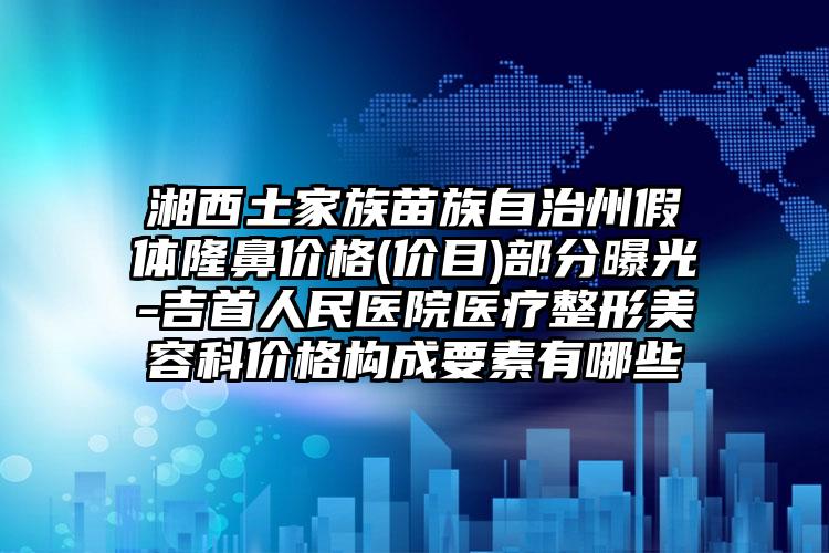 湘西土家族苗族自治州假体隆鼻价格(价目)部分曝光-吉首人民医院医疗整形美容科价格构成要素有哪些