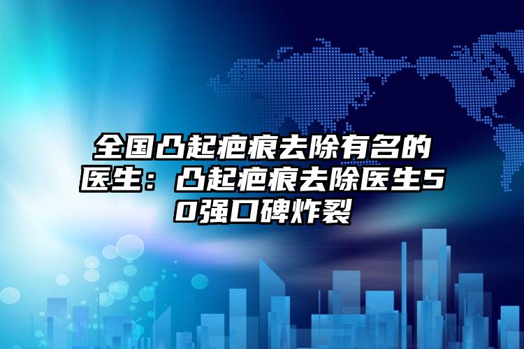 全国凸起疤痕去除有名的医生：凸起疤痕去除医生50强口碑炸裂