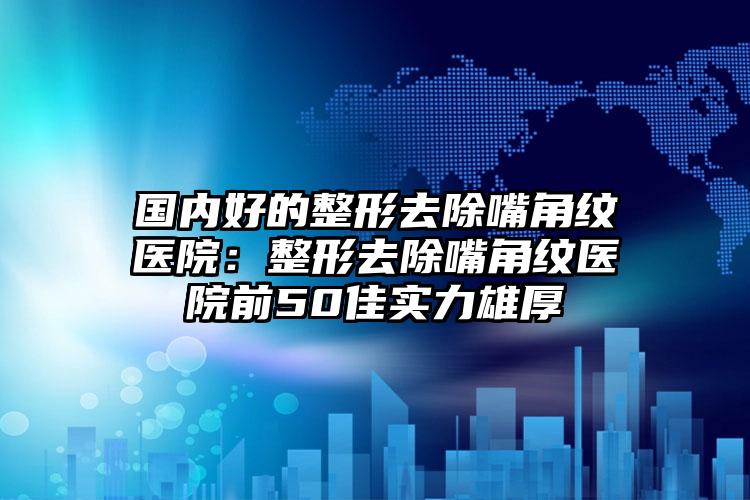 国内好的整形去除嘴角纹医院：整形去除嘴角纹医院前50佳实力雄厚