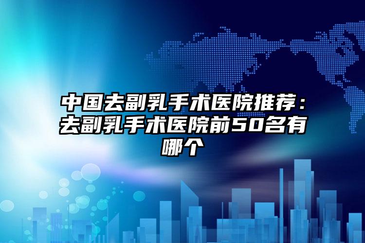 中国去副乳手术医院推荐：去副乳手术医院前50名有哪个