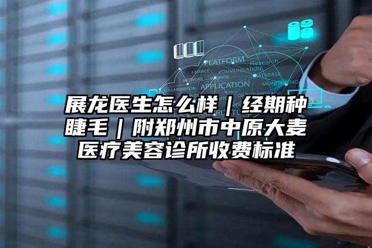 展龙医生怎么样|经期种睫毛|附郑州市中原大麦医疗美容诊所收费标准