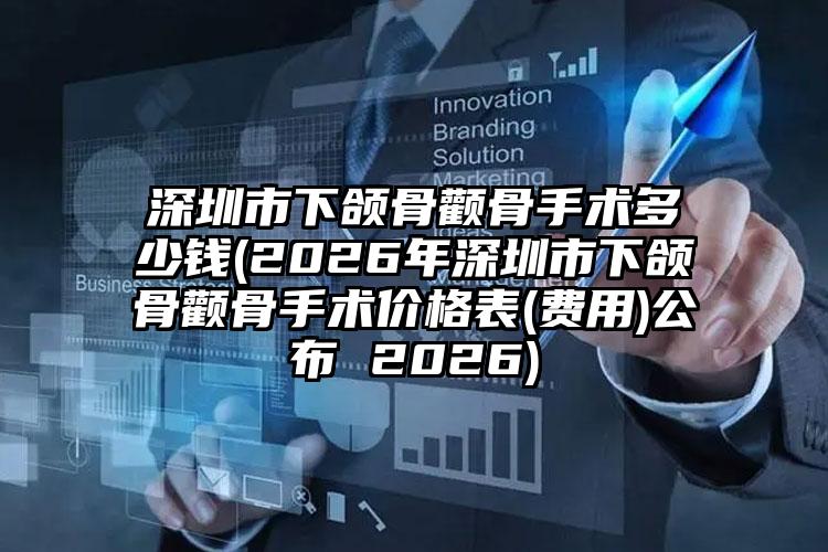 深圳市下颌骨颧骨手术多少钱(2026年深圳市下颌骨颧骨手术价格表(费用)公布 2026)