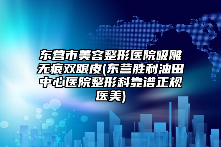 东营市美容整形医院吸雕无痕双眼皮(东营胜利油田中心医院整形科靠谱正规医美)
