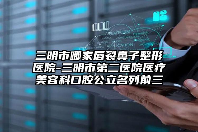三明市哪家唇裂鼻子整形医院-三明市第二医院医疗美容科口腔公立名列前三