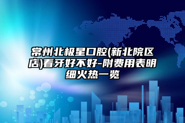 常州北极星口腔(新北院区店)看牙好不好-附费用表明细火热一览