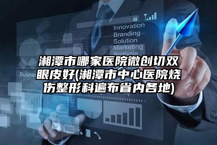 湘潭市哪家医院微创切双眼皮好(湘潭市中心医院烧伤整形科遍布省内各地)