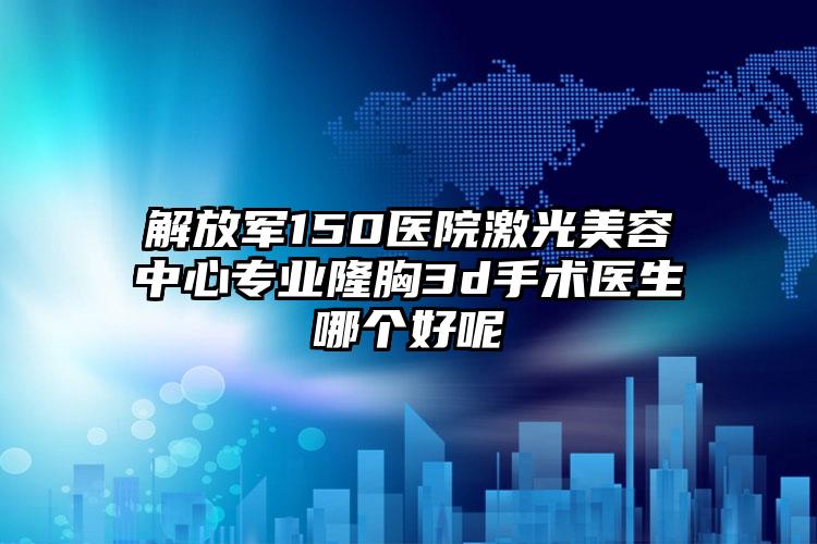 解放军150医院激光美容中心专业隆胸3d手术医生哪个好呢