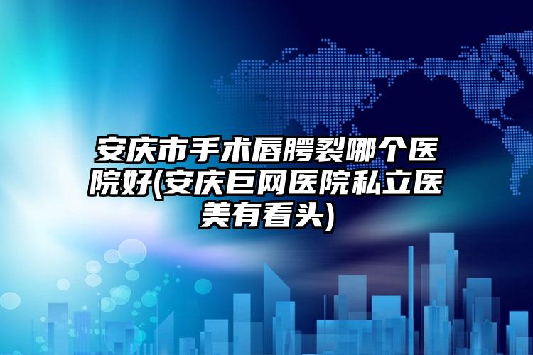 安庆市手术唇腭裂哪个医院好(安庆巨网医院私立医美有看头)
