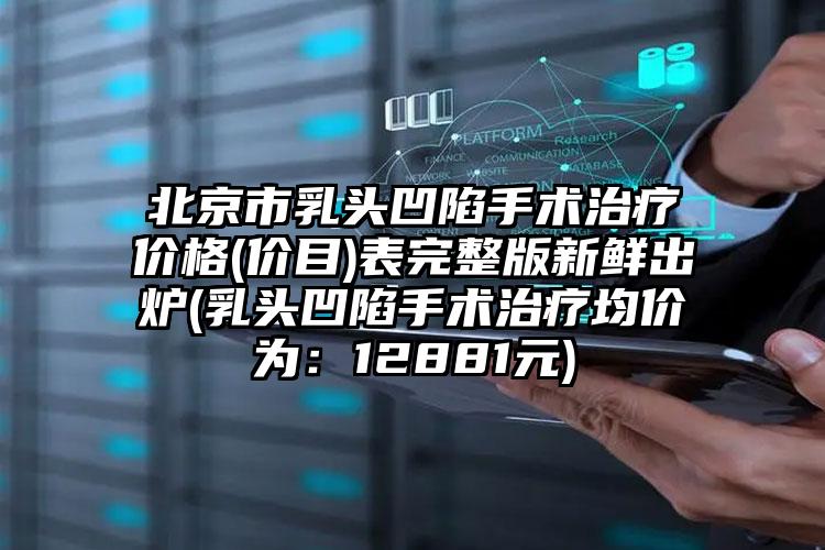 北京市乳头凹陷手术治疗价格(价目)表完整版新鲜出炉(乳头凹陷手术治疗均价为：12881元)