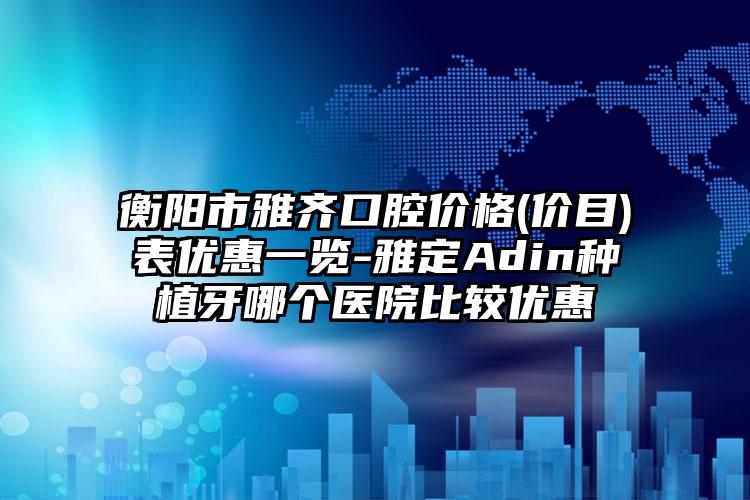衡阳市雅齐口腔价格(价目)表优惠一览-雅定Adin种植牙哪个医院比较优惠