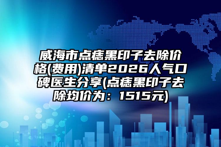 威海市点痣黑印子去除价格(费用)清单2026人气口碑医生分享(点痣黑印子去除均价为:1515元)