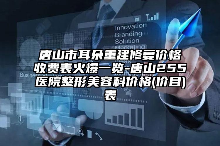 唐山市耳朵重建修复价格收费表火爆一览-唐山255医院整形美容科价格(价目)表