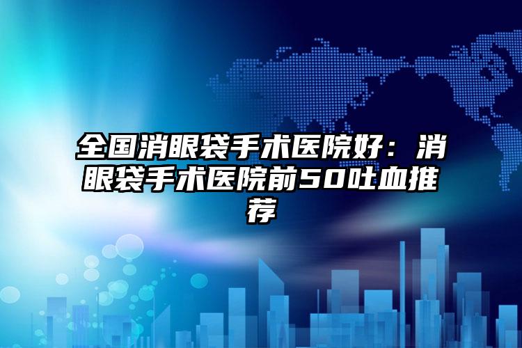 全国消眼袋手术医院好：消眼袋手术医院前50吐血推荐