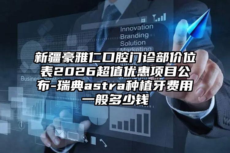 新疆豪雅仁口腔门诊部价位表2026超值优惠项目公布-瑞典astra种植牙费用一般多少钱