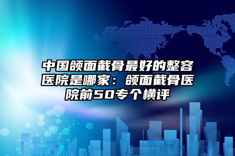 中国颌面截骨最好的整容医院是哪家：颌面截骨医院前50专个横评
