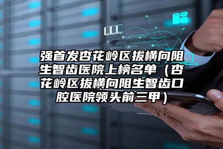 强首发杏花岭区拔横向阻生智齿医院上榜名单（杏花岭区拔横向阻生智齿口腔医院领头前三甲）