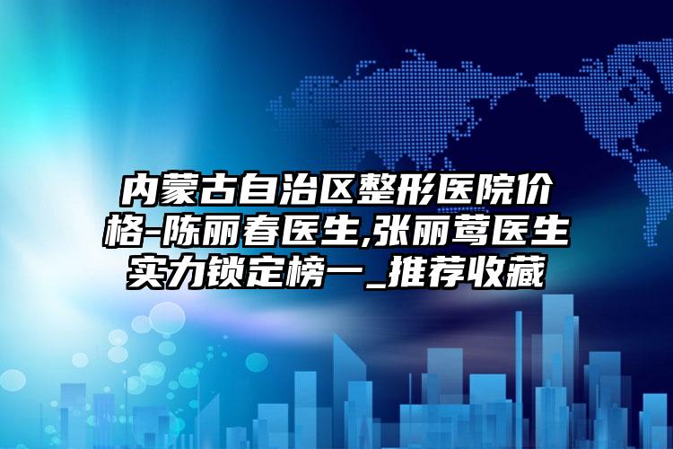 内蒙古自治区整形医院价格-陈丽春医生,张丽莺医生实力锁定榜一_推荐收藏