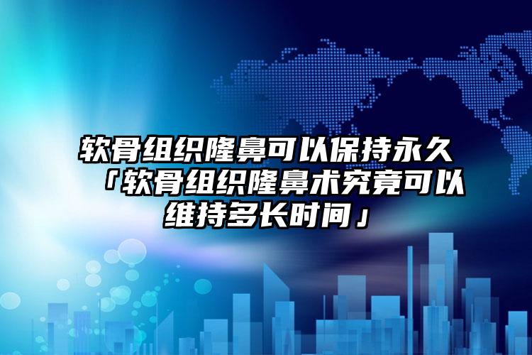 软骨组织隆鼻可以保持永久「软骨组织隆鼻术究竟可以维持多长时间」