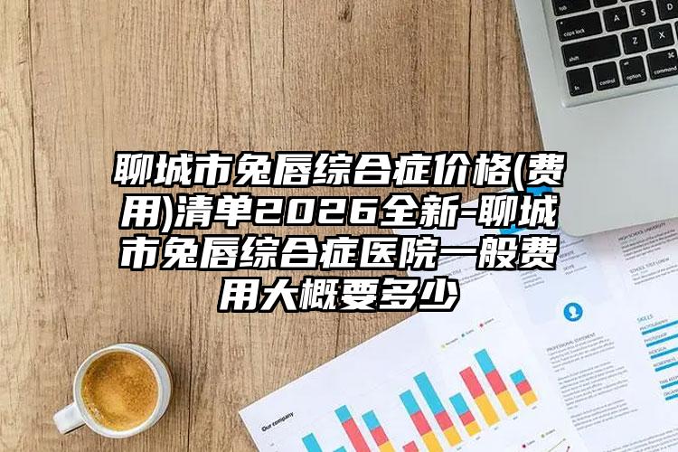 聊城市兔唇综合症价格(费用)清单2026全新-聊城市兔唇综合症医院一般费用大概要多少