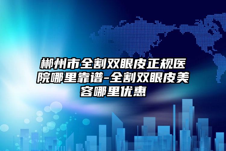 郴州市全割双眼皮正规医院哪里靠谱-全割双眼皮美容哪里优惠