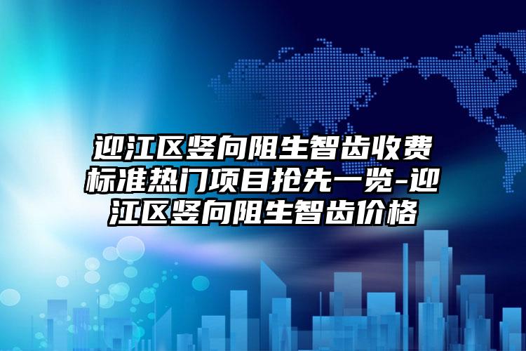 迎江区竖向阻生智齿收费标准热门项目抢先一览-迎江区竖向阻生智齿价格