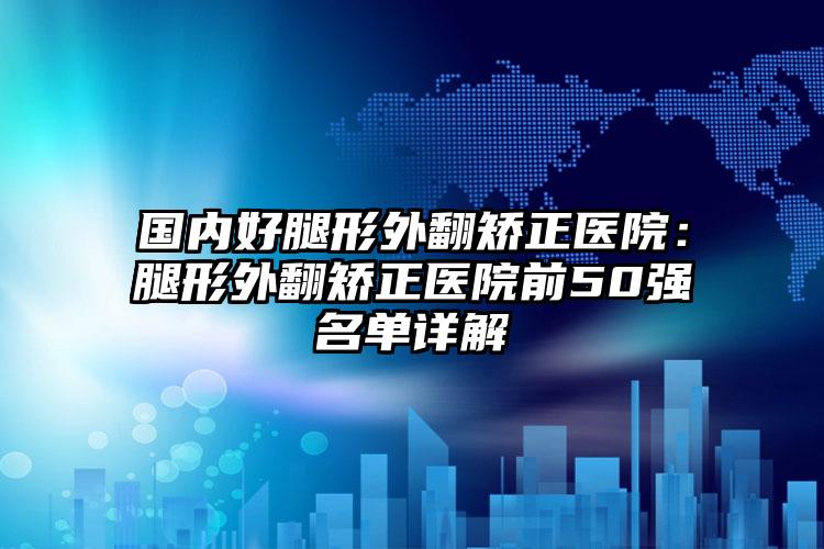 国内好腿形外翻矫正医院：腿形外翻矫正医院前50强名单详解