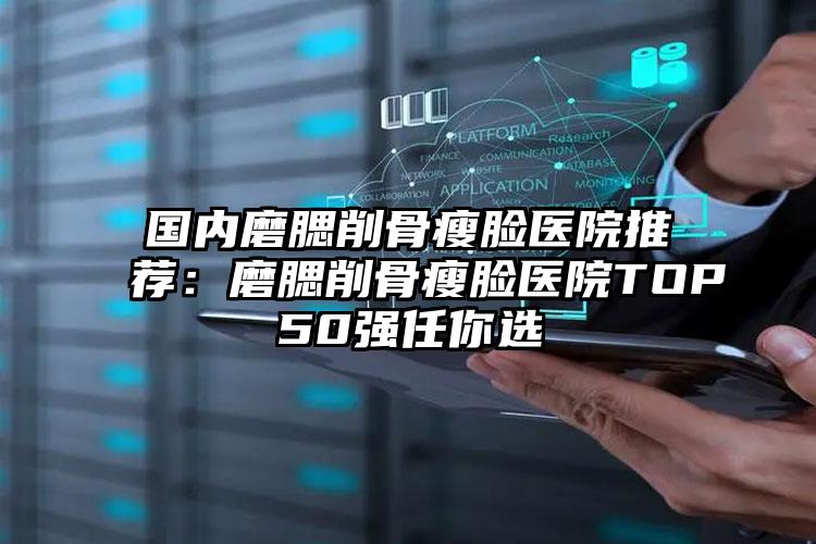 国内磨腮削骨瘦脸医院推荐：磨腮削骨瘦脸医院TOP50强任你选