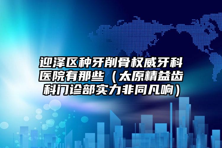 迎泽区种牙削骨权威牙科医院有那些（太原精益齿科门诊部实力非同凡响）