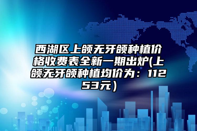 西湖区上颌无牙颌种植价格收费表全新一期出炉(上颌无牙颌种植均价为：11253元）