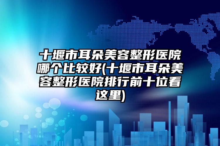 十堰市耳朵美容整形医院哪个比较好(十堰市耳朵美容整形医院排行前十位看这里)