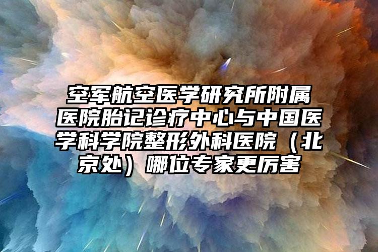 空军航空医学研究所附属医院胎记诊疗中心与中国医学科学院整形外科医院（北京处）哪位专家更厉害