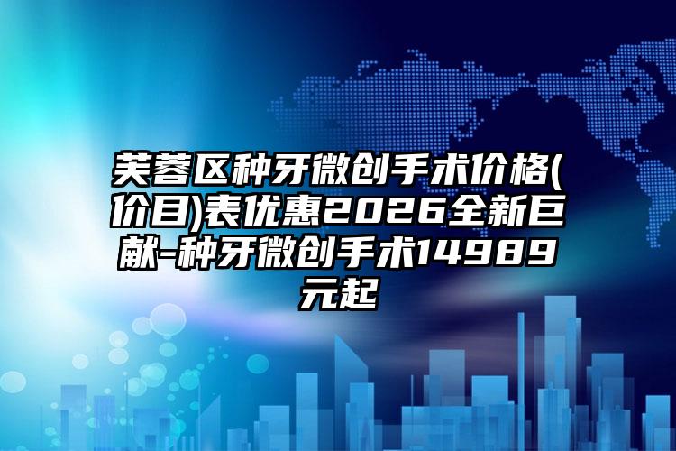 芙蓉区种牙微创手术价格(价目)表优惠2026全新巨献-种牙微创手术14989元起
