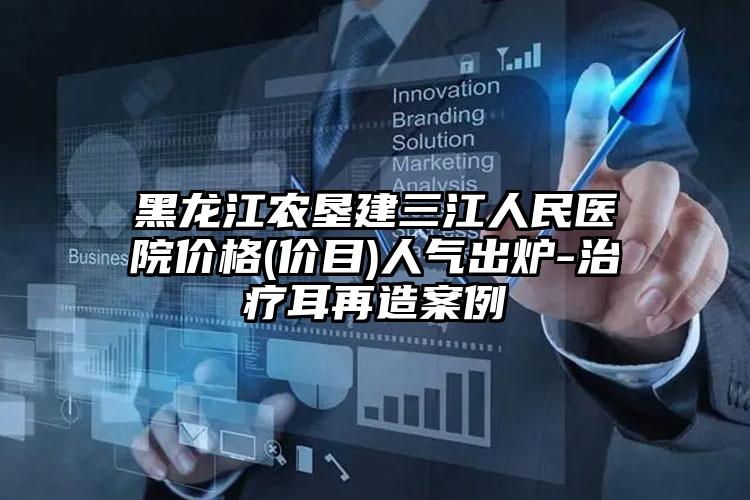 黑龙江农垦建三江人民医院价格(价目)人气出炉-治疗耳再造案例